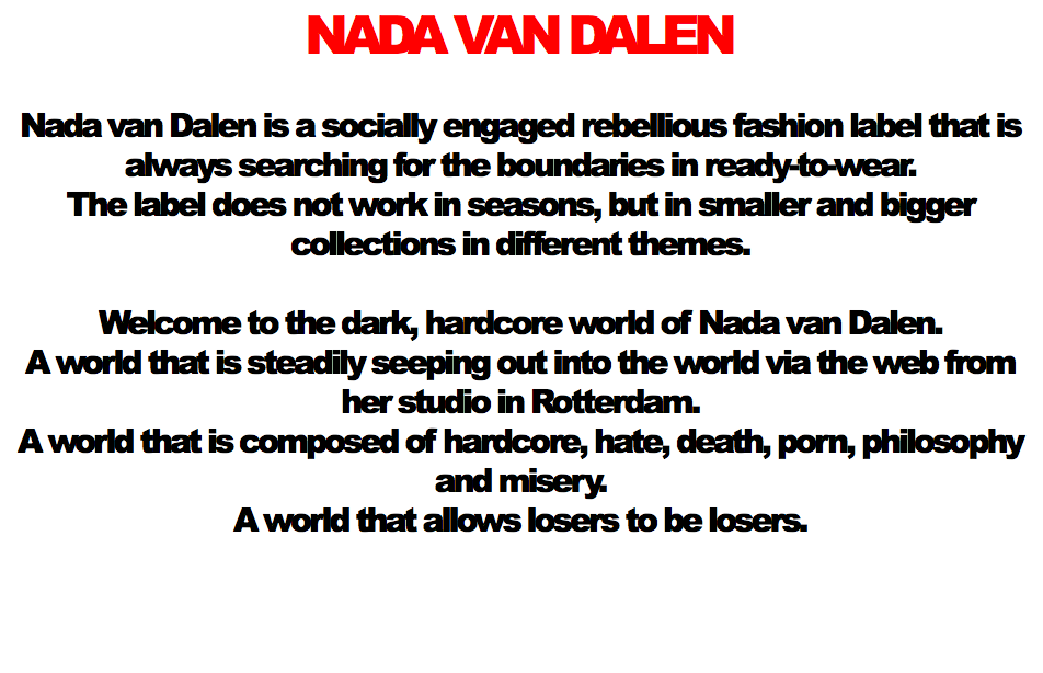 NADA VAN DALEN Nada van Dalen is a socially engaged rebellious fashion label that is always searching for the boundaries in ready-to-wear.
The label does not work in seasons, but in smaller and bigger collections in different themes. Welcome to the dark, hardcore world of Nada van Dalen. A world that is steadily seeping out into the world via the web from her studio in Rotterdam. A world that is composed of hardcore, hate, death, porn, philosophy and misery.
A world that allows losers to be losers. 