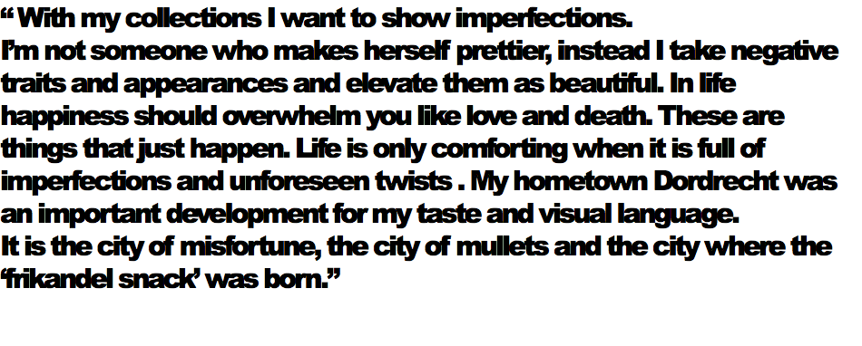 “ With my collections I want to show imperfections. I’m not someone who makes herself prettier, instead I take negative traits and appearances and elevate them as beautiful. In life happiness should overwhelm you like love and death. These are things that just happen. Life is only comforting when it is full of imperfections and unforeseen twists . My hometown Dordrecht was an important development for my taste and visual language. It is the city of misfortune, the city of mullets and the city where the ‘frikandel snack’ was born.”